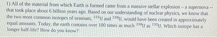 1) All of the material from which Earth is formed came from a massive stellar explosion – a supernova
that took place about 6 billion years ago. Based on our understanding of nuclear physics, we know that
the two most common isotopes of uranium, 235U and 238U, would have been created in approximately
equal amounts. Today, the earth contains over 100 times as much 238U as 235U. Which isotope has a
longer half-life? How do you know?
