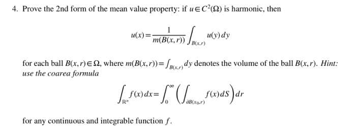 4. Prove the 2nd form of the mean value property: if ue Cc*2) is harmonic, then
u(x)=
m(B(x,r))
u(y) dy
(x.r)
for each ball B(x, r)EN, where m(B(x,r))=/mc dy denotes the volume of the ball B(x, r). Hint:
use the coarea formula
B(x.r
f(x)dx%3D
f(x)dS )dr
for any continuous and integrable function f.
