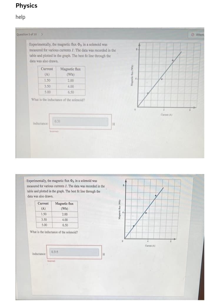 Physics
help
Question 5 of 10 >
Attem
Experimentally, the magnetic flux n in a solenoid was
measured for various currents I. The data was recorded in the
table and plotted in the graph. The best fit line through the
data was also drawn.
Current
Magnetic flux
(A)
(Wb)
1.50
2.00
3.50
4.00
5.00
6.50
What is the inductance of the solenoid?
Car (A
0.31
inductance:
H.
Experimentally, the magnetic flux On in a solenoid was
measured for various currents I. The data was recorded in the
table and plotted in the graph. The best fit line through the
data was also drawn.
Current
Magnetic flux
(A)
(Wb)
1.50
2.00
3.50
4.00
5.00
6.50
What is the inductance of the solenoid?
Ca A
0.315
inductance:
Incomect
