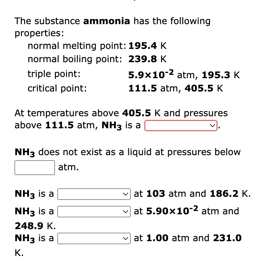 The substance ammonia has the following
properties:
normal melting point: 195.4 K
normal boiling point: 239.8 K
triple point:
5.9x10-2 atm, 195.3 K
critical point:
111.5 atm, 405.5 K
At temperatures above 405.5 K and pressures
above 111.5 atm, NH3 is a
NH3 does not exist as a liquid at pressures below
atm.
NH3 is a
v at 103 atm and 186.2 K.
NH3 is a
v at 5.90x10-2 atm and
248.9 K.
NH3 is a
v at 1.00 atm and 231.0
К.
