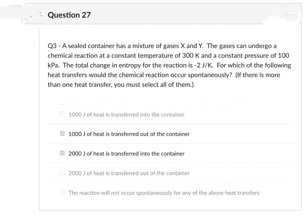 Question 27
Q3 - A sealed container has a mixture of gases X and Y. The gases can undergo a
chemical reaction at a constant temperature of 300 K and a constant pressure of 100
kPa. The total change in entropy for the reaction is -2 J/K. For which of the following
heat transfers would the chemical reaction occur spontaneously? (If there is more
than one heat transfer, you must select all of them.)
1000 J of heat is transferred into the container
1000 J of heat is transferred out of the container
O 2000 J of heat is transferred into the container
O 2000 J of heat is transferred out of the container
The reaction will not occur spontaneously for any of the above heat transfers
