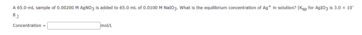 A 65.0-mL sample of 0.00200 M AGNO3 is added to 65.0 mL of 0.0100 M NaIO3. What is the equilibrium concentration of Agt in solution? (Ksp for AGIO3 is 3.0 x 10
Concentration =
mol/L
