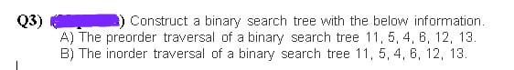 Q3)
Construct a binary search tree with the below information.
A) The preorder traversal of a binary search tree 11, 5, 4, 6, 12, 13.
B) The inorder traversal of a binary search tree 11, 5, 4, 6, 12, 13.
