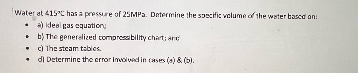 Water at 415°C has a pressure of 25MPa. Determine the specific volume of the water based on:
a) Ideal gas equation;
b) The generalized compressibility chart; and
c) The steam tables.
d) Determine the error involved in cases (a) & (b).
●
●
●
●