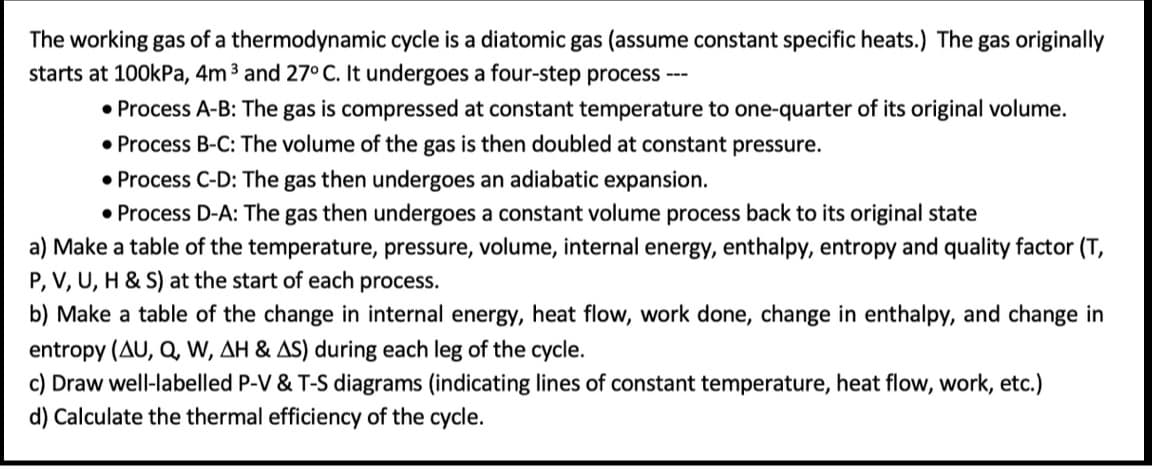 The working gas of a thermodynamic cycle is a diatomic gas (assume constant specific heats.) The gas originally
starts at 100kPa, 4m 3 and 27° C. It undergoes a four-step process ---
• Process A-B: The gas is compressed at constant temperature to one-quarter of its original volume.
• Process B-C: The volume of the gas is then doubled at constant pressure.
• Process C-D: The gas then undergoes an adiabatic expansion.
• Process D-A: The gas then undergoes a constant volume process back to its original state
a) Make a table of the temperature, pressure, volume, internal energy, enthalpy, entropy and quality factor (T,
P, V, U, H & S) at the start of each process.
b) Make a table of the change in internal energy, heat flow, work done, change in enthalpy, and change in
entropy (AU, Q, W, AH & AS) during each leg of the cycle.
c) Draw well-labelled P-V & T-S diagrams (indicating lines of constant temperature, heat flow, work, etc.)
d) Calculate the thermal efficiency of the cycle.