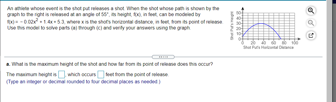 An athlete whose event is the shot put releases a shot. When the shot whose path is shown by the
graph to the right is released at an angle of 55°, its height, f(x), in feet, can be modeled by
f(x) = - 0.02x?
Use this model to solve parts (a) through (c) and verify your answers using the graph.
E 50어
40-
30-
20-
10-
+ 1.4x + 5.3, where x is the shot's horizontal distance, in feet, from its point of release.
0-
20
40 60
80
100
Shot Put's Horizontal Distance
a. What is the maximum height of the shot and how far from its point of release does this occur?
The maximum height is
which occurs
feet from the point of release.
(Type an integer or decimal rounded to four decimal places as needed.)
Shot Put's Height
