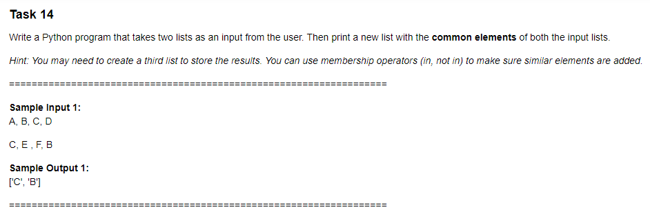 Task 14
Write a Python program that takes two lists as an input from the user. Then print a new list with the common elements of both the input lists.
Hint: You may need to create a third list to store the results. You can use membership operators (in, not in) to make sure similar elements are added.
Sample Input 1:
А, В, С, D
С, Е, F, В
Sample Output 1:
['C', 'B']
