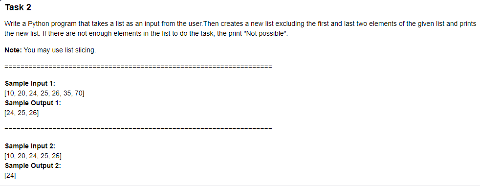 Task 2
Write a Python program that takes a list as an input from the user. Then creates a new list excluding the first and last two elements of the given list and prints
the new list. If there are not enough elements in the list to do the task, the print "Not possible".
Note: You may use list slicing.
Sample Input 1:
[10, 20, 24, 25, 26, 35, 70]
Sample Output 1:
[24, 25, 26]
============
Sample Input 2:
[10, 20, 24, 25, 26]
Sample Output 2:
[24]
