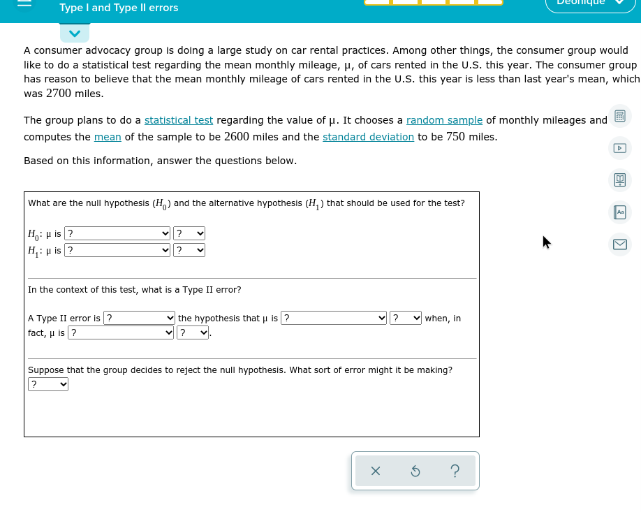 Type I and Type Il errors
A consumer advocacy group is doing a large study on car rental practices. Among other things, the consumer group would
like to do a statistical test regarding the mean monthly mileage, H, of cars rented in the U.S. this year. The consumer group
has reason to believe that the mean monthly mileage of cars rented in the U.S. this year is less than last year's mean, which
was 2700 miles.
The group plans to do a statistical test regarding the value of u. It chooses a random sample of monthly mileages and
computes the mean of the sample to be 2600 miles and the standard deviation to be 750 miles.
Based on this information, answer the questions below.
What are the null hypothesis (H,) and the alternative hypothesis (H, ) that should be used for the test?
Aa
H,: µ is ?
H;: µ is ?
?
?
In the context of this test, what is a Type II error?
A Type II error is ?
the hypothesis that u is ?
?
when, in
fact, u is ?
Suppose that the group decides to reject the null hypothesis. What sort of error might it be making?
>
