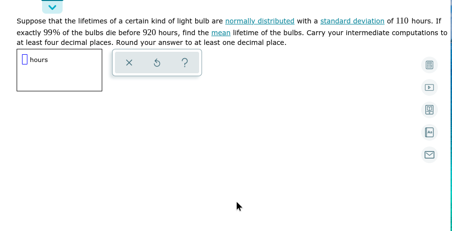 Suppose that the lifetimes of a certain kind of light bulb are normally distributed with a standard deviation of 110 hours. If
exactly 99% of the bulbs die before 920 hours, find the mean lifetime of the bulbs. Carry your intermediate computations to
at least four decimal places. Round your answer to at least one decimal place.
hours
?
Aa
