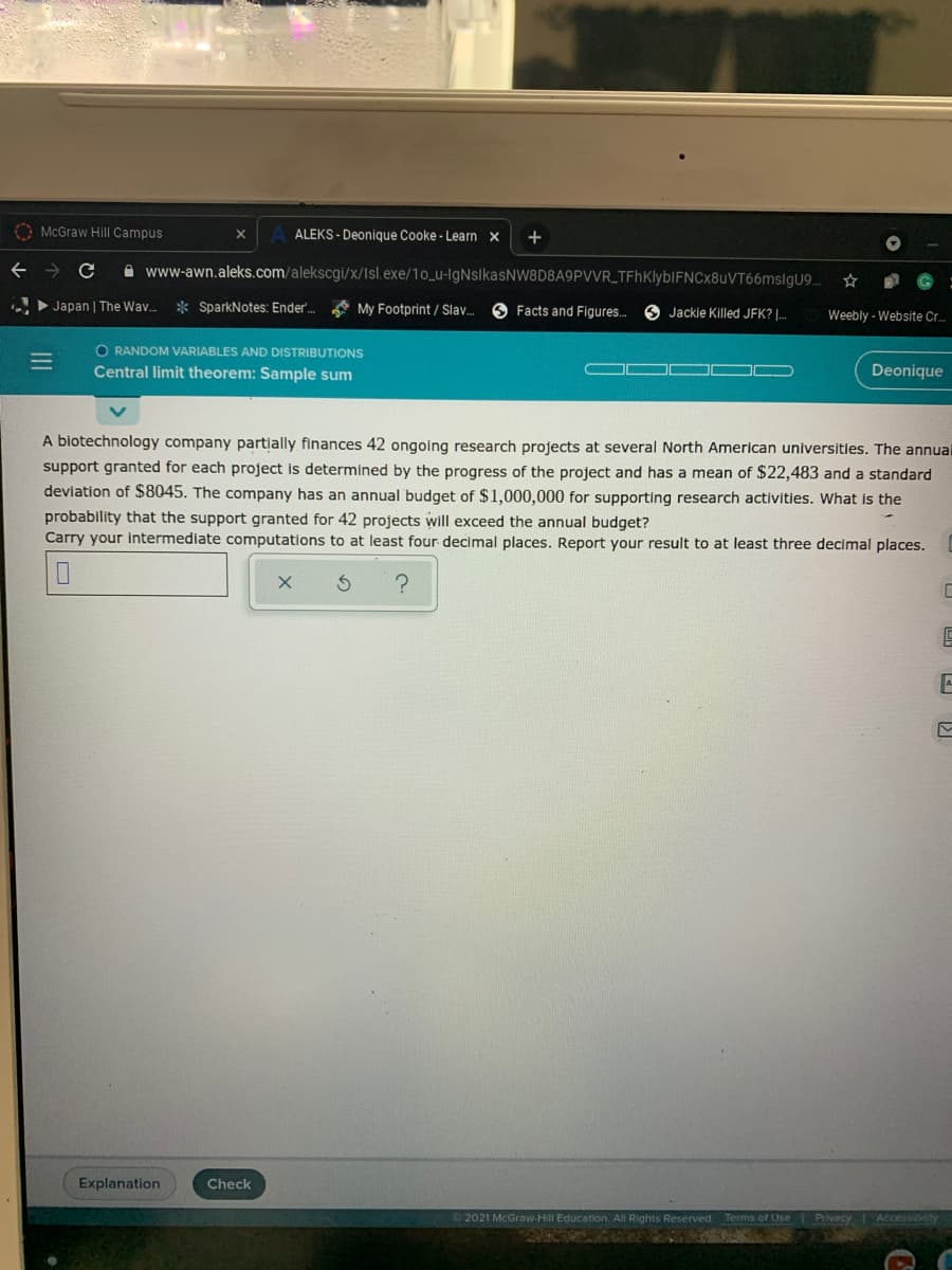 O McGraw Hill Campus
ALEKS - Deonique Cooke - Learn ×
+
A www-awn.aleks.com/alekscgi/x/Isl.exe/10_u-lgNslkasNW8D8A9PVVR_TFhKlyblFNCx8uVT66mslgU9.
> Japan | The Wav..
* SparkNotes: Ender.
A My Footprint / Slav.
O Facts and Figures.
O Jackie Killed JFK? |.
Weebly - Website Cr.
O RANDOM VARIABLES AND DISTRIBUTIONS
Central limit theorem: Sample sum
Deonique
A biotechnology company partially finances 42 ongoing research projects at several North American universities. The annual
support granted for each project is determined by the progress of the project and has a mean of $22,483 and a standard
deviation of $8045. The company has an annual budget of $1,000,000 for supporting research actiívities. What is the
probability that the support granted for 42 projects will exceed the annual budget?
Carry your intermediate computations to at least four decimal places. Report your result to at least three decimal places.
Explanation
Check
2021 McGraw-Hill Education. All Rights Reserved. Terms of Use Privacy
Accessioity
