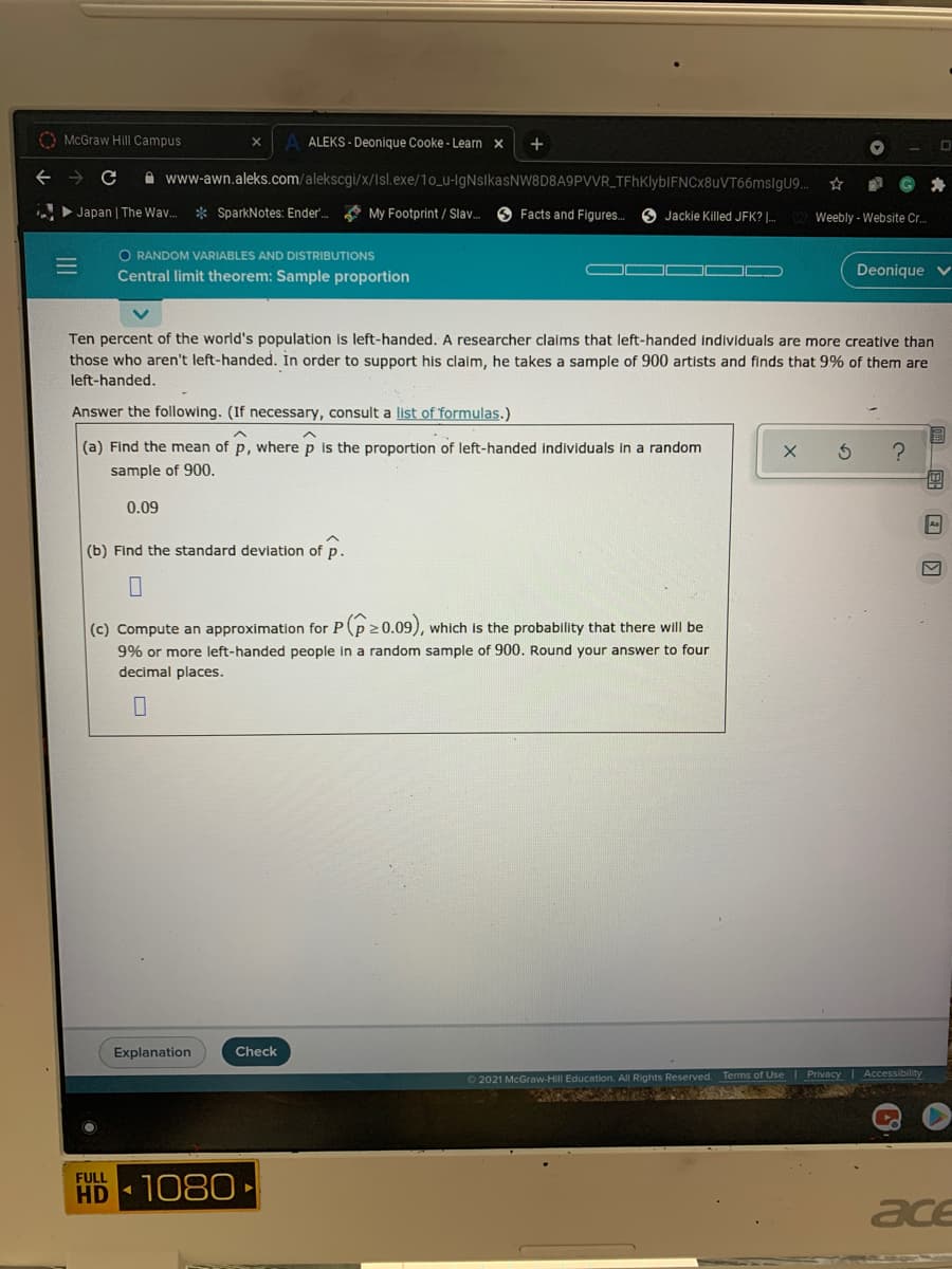 O McGraw Hill Campus
ALEKS - Deonique Cooke - Learn x
A www-awn.aleks.com/alekscgi/x/Isl.exe/10_u-IgNslkasNW8D8A9PVVR_TFhKlybIFNCx8uVT66msigu9.
>Japan | The Wav.
* SparkNotes: Ender. My Footprint / Slav.
O Facts and Figures.
O Jackie Killed JFK? .
Weebly - Website Cr.
O RANDOM VARIABLES AND DISTRIBUTIONS
Central limit theorem: Sample proportion
Deonique v
Ten percent of the world's population is left-handed. A researcher claims that left-handed individuals are more creative than
those who aren't left-handed. In order to support his claim, he takes a sample of 900 artists and finds that 9% of them are
left-handed,
Answer the following. (If necessary, consult a list of 'formulas.)
(a) Find the mean of p, where p is the proportion of left-handed individuals in a random
sample of 900.
0.09
Aa
(b) Find the standard deviation of p.
(c) Compute an approximation for P(p20.09),
9% or more left-handed people in a random sample of 900. Round your answer to four
which is the probability that there will be
decimal places.
Explanation
Check
62021 McGraw-Hill Education. All Rights Reserved. Terms of Use | Privacy Accessibility
FULL
HD 1080
ace
II
