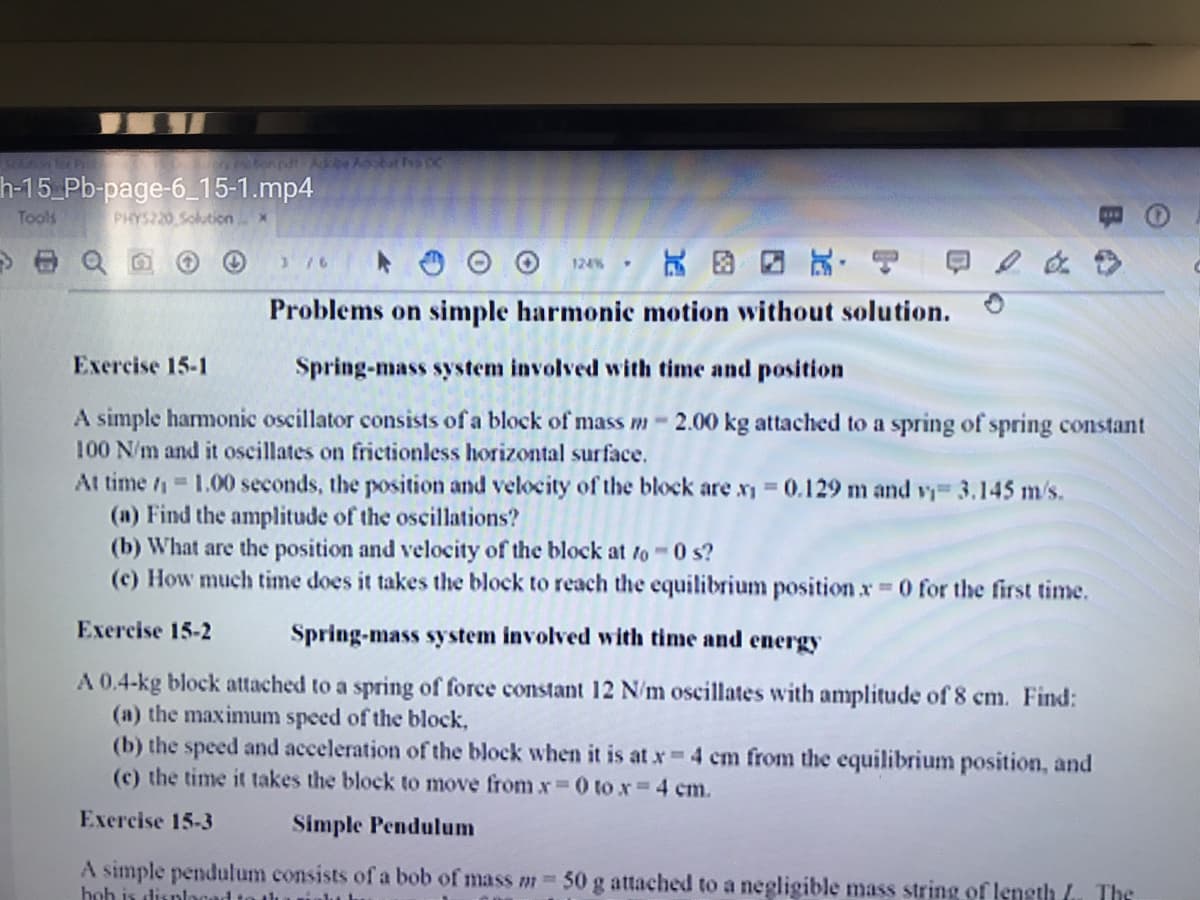 h-15_Pb-page-6_15-1.mp4
Tools
PHYS220 Soluticn
376
124%
4.
Problems on simple harmonic motion without solution.
Exercise 15-1
Spring-mass system involved with time and position
A simple harmonic oscillator consists of a block of mass m-2.00 kg attached to a spring of spring constant
100 N/m and it oscillates on frictionless horizontal surface.
At time 1.00 seconds, the position and velocity of the block are x 0.129 m and vy 3.145 m/s.
(a) Find the amplitude of the oscillations?
(b) What are the position and velocity of the block at to 0 s?
(c) How much time does it takes the block to reach the equilibrium position x 0 for the first time.
Exercise 15-2
Spring-mass system involved with time and energy
A 0.4-kg block attached to a spring of force constant 12 N/m oscillates with amplitude of 8 cm. Find:
(a) the maximum speed of the block,
(b) the speed and acceleration of the block when it is at x 4 cm from the equilibrium position, and
(c) the time it takes the block to move from xr 0 to x 4 cm.
Exercise 15-3
Simple Pendulum
A simple pendulum consists of a bob of mass m-
hoh is displocad to thu ualu
50 g attached to a negligible mass string of length /. The
