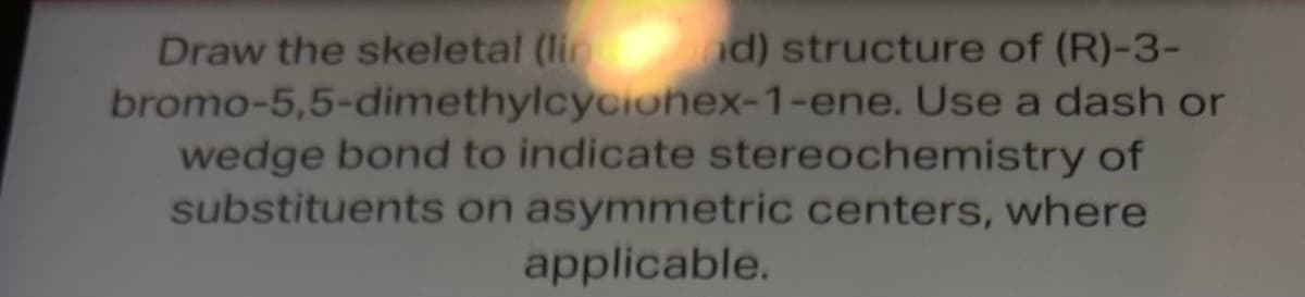 Draw the skeletal (lined) structure of (R)-3-
bromo-5,5-dimethylcycionex-1-ene. Use a dash or
wedge bond to indicate stereochemistry of
substituents on asymmetric centers, where
applicable.