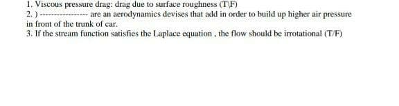 1. Viscous pressure drag: drag due to surface roughness (T\F)
2.)-
are an aerodynamics devises that add in order to build up higher air pressure
in front of the trunk of car.
3. If the stream function satisfies the Laplace equation , the flow should be irotational (T/F)
