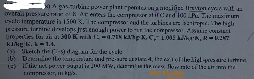 A gas-turbine power plant operates on a modified Brayton cycle with an
overall pressure ratio of 8. Air enters the compressor at 0°C and 100 kPa. The maximum
cycle temperature is 1500 K. The compressor and the turbines are isentropic. The high-
pressure turbine develops just enough power to run the compressor. Assume constant
properties for air at 300 K with C₁ = 0.718 kJ/kg K, Cp= 1.005 kJ/kg K, R = 0.287
kJ/kg K, k=1.4.
(a)
Sketch the (T-s) diagram for the cycle.
(b) Determine the temperature and pressure at state 4, the exit of the high-pressure turbine.
(c) If the net power output is 200 MW, determine the mass flow rate of the air into the
compressor, in kg/s.