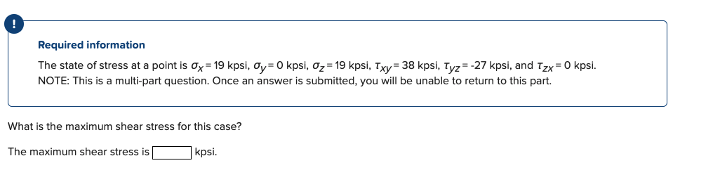 !
Required information
The state of stress at a point is ox= 19 kpsi, oy= 0 kpsi, oz= 19 kpsi, Txy= 38 kpsi, Tyz=-27 kpsi, and Tzx= 0 kpsi.
NOTE: This is a multi-part question. Once an answer is submitted, you will be unable to return to this part.
What is the maximum shear stress for this case?
The maximum shear stress is
kpsi.
