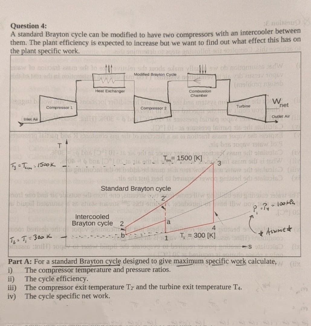 Question 4:
A standard Brayton cycle can be modified to have two compressors with an intercooler between
them. The plant efficiency is expected to increase but we want to find out what effect this has on
the plant specific work.
Onaou 3
to
tovuslon sp Juods sdem vilsIIl w ob nobomza6 J6dW
Modified Brayton Cycle
(meldong ngi2ab
Heat Exchanger
Combustion
Chamber
blow no
Turbine
net
Compressor 1
Compressor 2
Outlet Air
Inlet Air
16 91028919 lsinsg ris edi sieltols
sis bas TogsV 19isw lo 9
36 i6 gdi ni
ON bns (0) OS 36 Ti6 a = 1500 [K]
3l eenm or ai ndW
s phitiobnteiion babbe od eum ro mew srb sisluola (
3=Tum-1500K
Standard Brayton cycle
biupil baleee an
eidi smi
Intercooled
Brayton cycle 2
so foct
F00
4
T = 300 [K]
T= T,-300 K
couding
sluble (
Part A: For a standard Brayton cycle designed to give maximum specific work calculate,
i)
The compressor temperature and pressure ratios.
The cycle efficiency.
ii)
iii) The compressor exit temperature T2 and the turbine exit temperature T4.
iv) The cycle specific net work.
