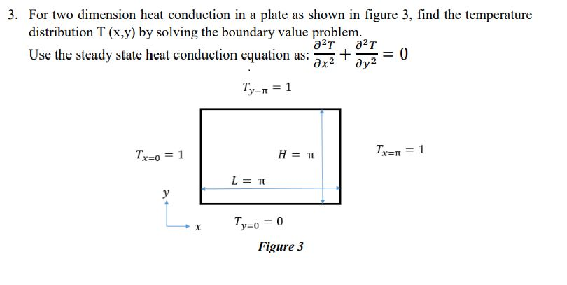 3. For two dimension heat conduction in a plate as shown in figure 3, find the temperature
distribution T (x,y) by solving the boundary value problem.
a2T
+
ду?
Use the steady state heat conduction equation as:
Ty=n = 1
Tx=0 = 1
H = T
Tx=n = 1
L = TT
y
Ty=o = 0
Figure 3
