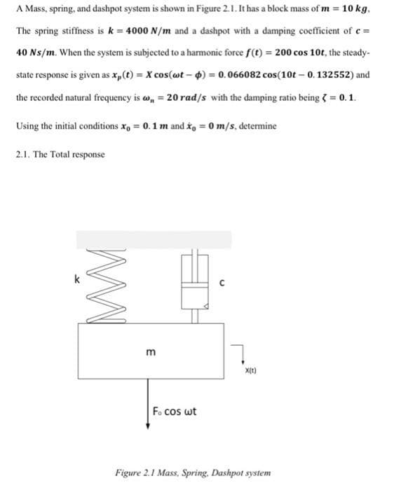 A Mass, spring, and dashpot system is shown in Figure 2.1. It has a block mass of m = 10 kg,
The spring stiffness is k = 4000 N/m and a dashpot with a damping coefficient of c =
40 Ns/m. When the system is subjected to a harmonic force f(t) = 200 cos 10t, the steady-
state response is given as x,(t) = X cos(wt – 4) = 0.066082 cos(10t – 0. 132552) and
the recorded natural frequency is w, = 20 rad/s with the damping ratio being = 0.1.
Using the initial conditions x, = 0.1 m and io = 0 m/s, determine
2.1. The Total response
k
m
F. cos wt
Figure 2.1 Mass, Spring. Dashpot system
