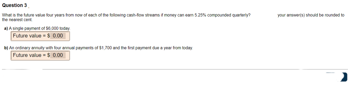 Question 3
What is the future value four years from now of each of the following cash-flow streams if money can earn 5.25% compounded quarterly?
the nearest cent.
a) A single payment of $6,000 today.
Future value = $ 0.00
b) An ordinary annuity with four annual payments of $1,700 and the first payment due a year from today.
Future value = $ 0.00
your answer(s) should be rounded to