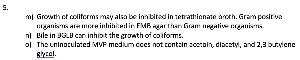 5.
m) Growth of coliforms may also be inhibited in tetrathionate broth. Gram positive
organisms are more inhibited in EMB agar than Gram negative organisms.
n) Bile in BGLB can inhibit the growth of coliforms.
o) The uninoculated MVP medium does not contain acetoin, diacetyl, and 2,3 butylene
glycol.