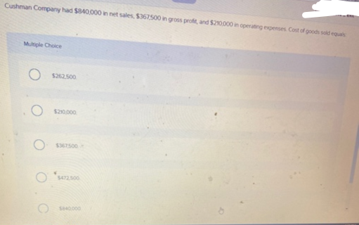 Cushman Company had $840,000 in net sales, $367,500 in gross profit, and $210,000 in operating expenses. Cost of goods sold equals
Multiple Choice
O $262.500
$367500
$472,500
$840,000