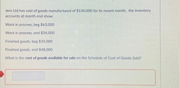 Jero Ltd has cost of goods manufactured of $134,000 for its recent month, the inventory
accounts at month end show:
Work in process, beg $63.000
Work in process, end $34,000
Finished goods, beg $34,000
Finished goods, end $48.000
What is the cost of goods available for sale on the Schedule of Cost of Goods Sold?