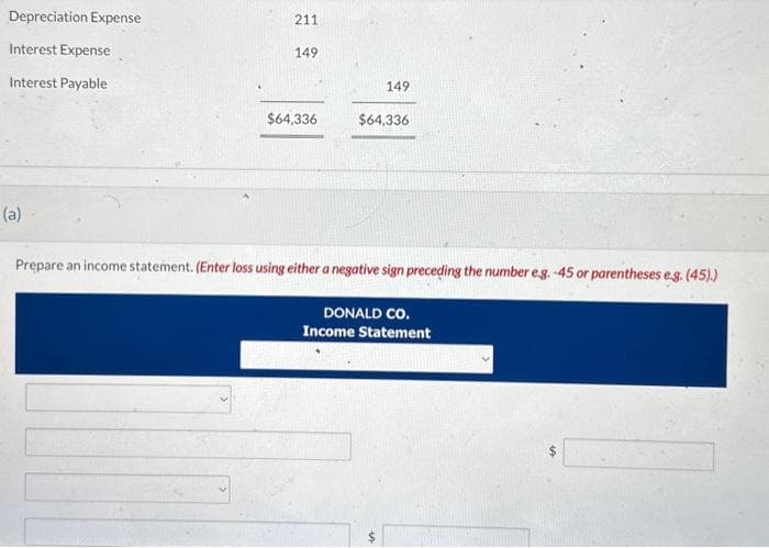 Depreciation Expense
Interest Expense
Interest Payable
(a).
211
149
$64,336
149
$64,336
Prepare an income statement. (Enter loss using either a negative sign preceding the number e.g. -45 or parentheses e.g. (45).)
DONALD CO.
Income Statement