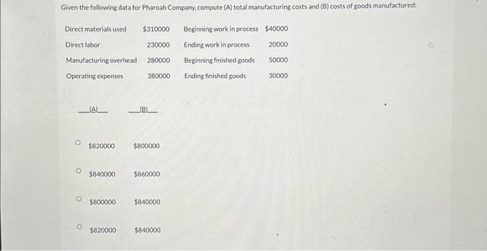 Given the following data for Pharoah Company, compute (A) total manufacturing costs and (B) costs of goods manufactured:
$310000
Beginning work in process $40000
230000
Ending work in process
20000
Beginning finished goods
50000
Ending finished goods
Direct materials used
Direct labor
Manufacturing overhead
Operating expenses
O
O
O
(A)
$820000
$840000
280000
$820000
380000
(B)
$800000
$860000
$800000 $840000
$840000
30000