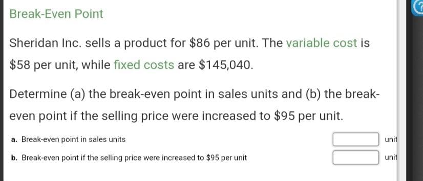 Break-Even Point
Sheridan Inc. sells a product for $86 per unit. The variable cost is
$58 per unit, while fixed costs are $145,040.
Determine (a) the break-even point in sales units and (b) the break-
even point if the selling price were increased to $95 per unit.
a. Break-even point in sales units
b. Break-even point if the selling price were increased to $95 per unit
unit
unit