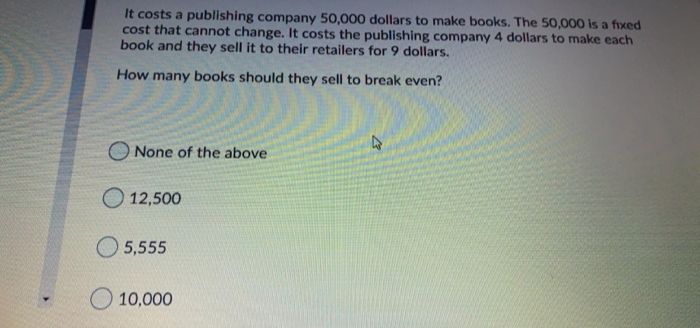 It costs a publishing company 50,000 dollars to make books. The 50,000 is a fixed
cost that cannot change. It costs the publishing company 4 dollars to make each
book and they sell it to their retailers for 9 dollars.
How many books should they sell to break even?
None of the above
12,500
5,555
10,000