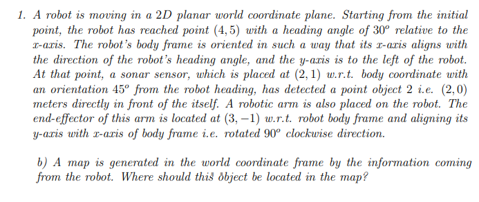 1. A robot is moving in a 2D planar world coordinate plane. Starting from the initial
point, the robot has reached point (4,5) with a heading angle of 30° relative to the
x-axis. The robot's body frame is oriented in such a way that its x-aris aligns with
the direction of the robot's heading angle, and the y-axis is to the left of the robot.
At that point, a sonar sensor, which is placed at (2, 1) w.r.t. body coordinate with
an orientation 45° from the robot heading, has detected a point object 2 i.e. (2,0)
meters directly in front of the itself. A robotic arm is also placed on the robot. The
end-effector of this arm is located at (3,-1) w.r.t. robot body frame and aligning its
y-axis with x-axis of body frame i.e. rotated 90° clockwise direction.
b) A map is generated in the world coordinate frame by the information coming
from the robot. Where should this object be located in the map?