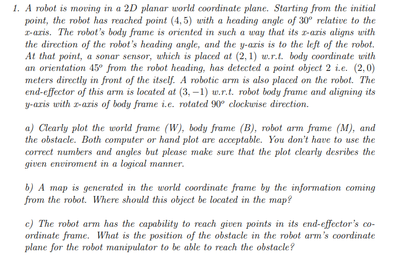 1. A robot is moving in a 2D planar world coordinate plane. Starting from the initial
point, the robot has reached point (4,5) with a heading angle of 30° relative to the
x-axis. The robot's body frame is oriented in such a way that its x-axis aligns with
the direction of the robot's heading angle, and the y-axis is to the left of the robot.
At that point, a sonar sensor, which is placed at (2, 1) w.r.t. body coordinate with
an orientation 45° from the robot heading, has detected a point object 2 i.e. (2,0)
meters directly in front of the itself. A robotic arm is also placed on the robot. The
end-effector of this arm is located at (3,-1) w.r.t. robot body frame and aligning its
y-axis with x-axis of body frame i.e. rotated 90° clockwise direction.
a) Clearly plot the world frame (W), body frame (B), robot arm frame (M), and
the obstacle. Both computer or hand plot are acceptable. You don't have to use the
correct numbers and angles but please make sure that the plot clearly desribes the
given enviroment in a logical manner.
b) A map is generated in the world coordinate frame by the information coming
from the robot. Where should this object be located in the map?
c) The robot arm has the capability to reach given points in its end-effector's co-
ordinate frame. What is the position of the obstacle in the robot arm's coordinate
plane for the robot manipulator to be able to reach the obstacle?