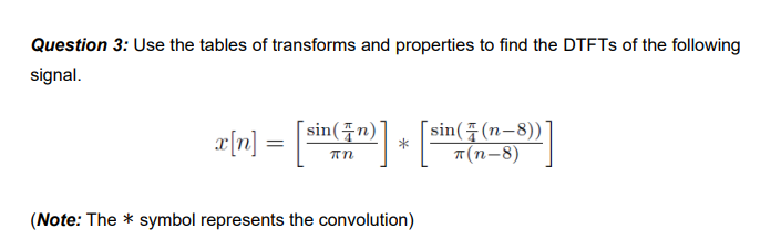 Question 3: Use the tables of transforms and properties to find the DTFTs of the following
signal.
x[n] = [sin(žr)] + [sin({(1,5)]
πη
T(n-8)
(Note: The * symbol represents the convolution)