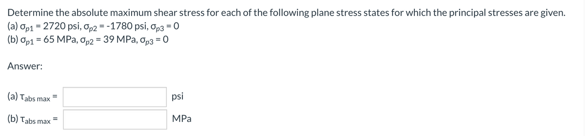 Determine the absolute maximum shear stress for each of the following plane stress states for which the principal stresses are given.
(a) Op1 = 2720 psi, op2 = -1780 psi, Op3 = 0
(b) ор1 — 65 MPа, Ор2 3 39 MPа, Орз 3D 0
Answer:
(a) Tabs max
psi
%3D
MPа
(b) Tabs max
