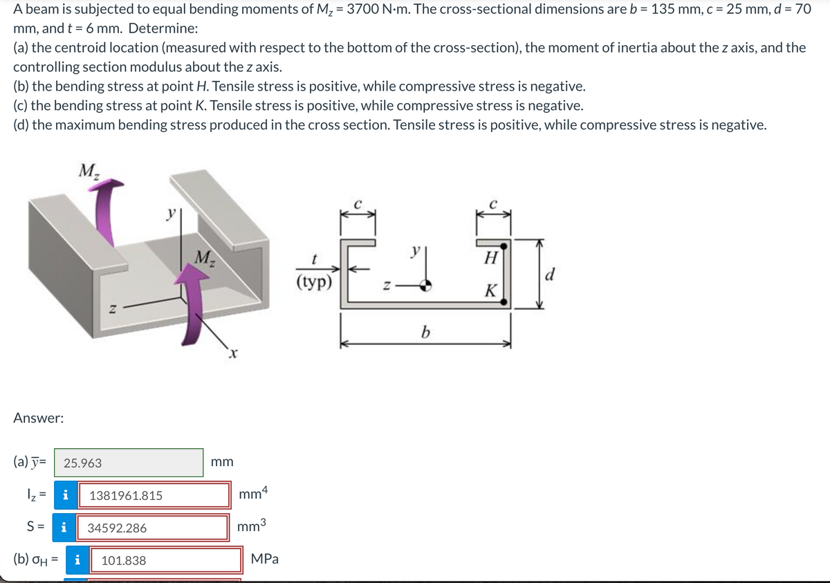 A beam is subjected to equal bending moments of M, = 3700 N•m. The cross-sectional dimensions are b = 135 mm, c = 25 mm, d = 70
%3D
mm, and t = 6 mm. Determine:
(a) the centroid location (measured with respect to the bottom of the cross-section), the moment of inertia about the z axis, and the
controlling section modulus about the z axis.
(b) the bending stress at point H. Tensile stress is positive, while compressive stress is negative.
(c) the bending stress at point K. Tensile stress is positive, while compressive stress is negative.
(d) the maximum bending stress produced in the cross section. Tensile stress is positive, while compressive stress is negative.
M2
y|
H
d
(tуp)
K
b
Answer:
(a) y= | 25.963
mm
Iz =
i
1381961.815
mm4
S =
34592.286
mm3
(b) ƠH
101.838
MPа
