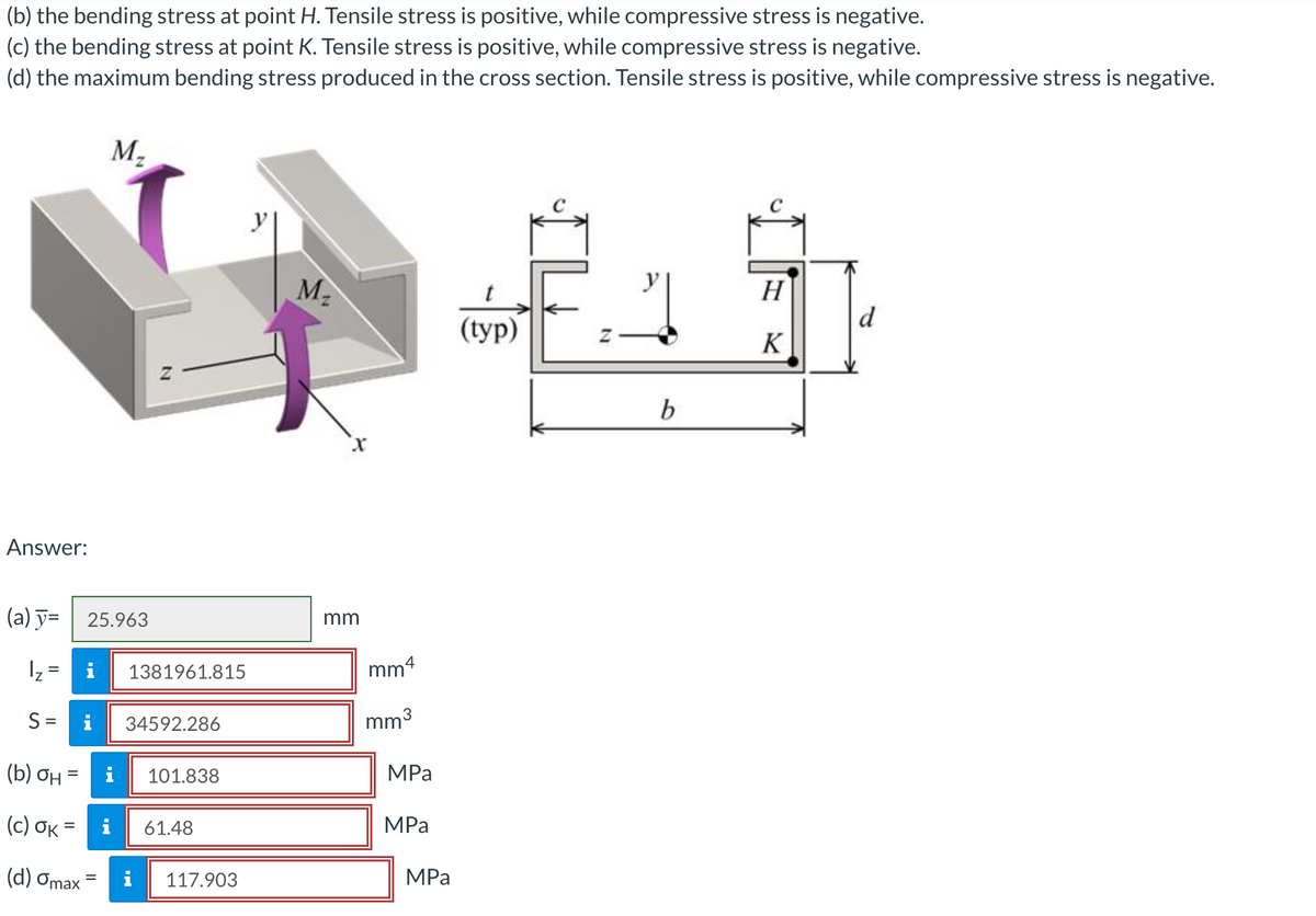 (b) the bending stress at point H. Tensile stress is positive, while compressive stress is negative.
(c) the bending stress at point K. Tensile stress is positive, while compressive stress is negative.
(d) the maximum bending stress produced in the cross section. Tensile stress is positive, while compressive stress is negative.
M-
M2
H
d
(tуp)
K
Answer:
(a) y= | 25.963
mm
i
1381961.815
mm4
%3D
S =
i
34592.286
mm3
(b) ƠH =
i
101.838
MPa
( c ) σκ-
61.48
MPа
%3D
(d) Omax
117.903
MPa
