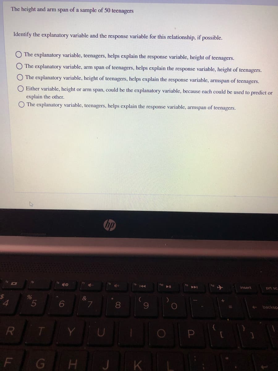 The height and arm span of a sample of 50 teenagers
Identify the explanatory variable and the response variable for this relationship, if possible.
The explanatory variable, teenagers, helps explain the response variable, height of teenagers.
O The explanatory variable, arm span of teenagers, helps explain the response variable, height of teenagers.
The explanatory variable, height of teenagers, helps explain the response variable, armspan of teenagers.
O Either variable, height or arm span, could be the explanatory variable, because each could be used to predict or
explain the other.
The explanatory variable, teenagers, helps explain the response variable, armspan of teenagers.
トト
insert
prt sc
%24
4.
6.
8
9.
backsp
R
T.
P
F
J K
