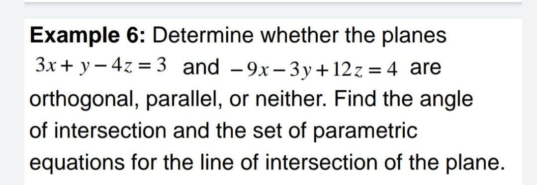 Example 6: Determine whether the planes
3x+ y– 4z = 3 and -9x-3y+12z= 4 are
orthogonal, parallel, or neither. Find the angle
of intersection and the set of parametric
equations for the line of intersection of the plane.
