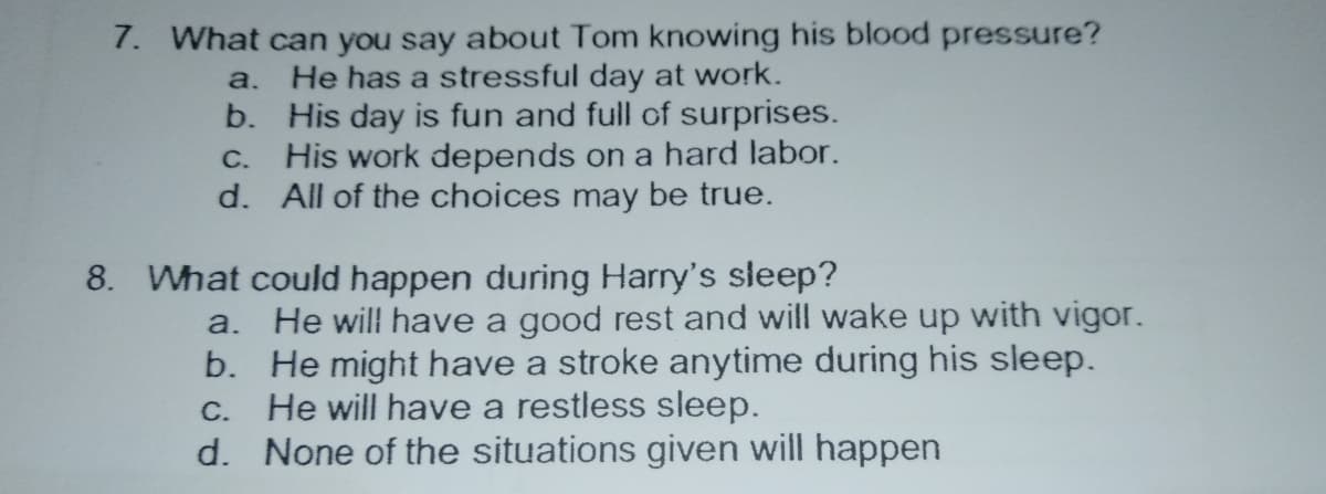 7. What can you say about Tom knowing his blood pressure?
He has a stressful day at work.
b. His day is fun and full of surprises.
C. His work depends on a hard labor.
d. All of the choices may be true.
a.
8. What could happen during Harry's sleep?
a. He will have a good rest and will wake up with vigor.
b. He might have a stroke anytime during his sleep.
He will have a restless sleep.
d. None of the situations given will happen
С.
