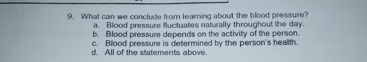 9. What can we conclude from learning about the blood pressure?
Blood pressure fluctuates naturally throughout the day.
b. Blood pressure depends on the activity of the person.
C. Blood pressure is determined by the person's health.
d. All of the statements above.
a.
