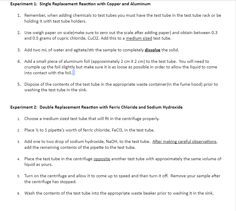 Experiment 1: Single Replacement Reaction with Copper and Aluminum
1. Remember, when adding chemicals to test tubes you must have the test tube in the test tube rack or be
holding it with test tube holders.
2. Use weigh paper on scale(make sure to zero out the scale after adding paper) and obtain between 0.3
and 0.5 grams of cupric chloride, CuCl2. Add this to a medium sized test tube.
3. Add two ml of water and agitate/stir the sample to completely dissolve the solid.
4. Add a small piece of aluminum foil (approximately 2 cm X 2 cm) to the test tube. You will need to
crumple up the foil slightly but make sure it is as loose as possible in order to allow the liquid to come
into contact with the foil.
5. Dispose of the contents of the test tube in the appropriate waste container(in the fume hood) prior to
washing the test tube in the sink.
Experiment 2: Double Replacement Reaction with Ferric Chloride and Sodium Hydroxide
1. Choose a medium sized test tube that will fit in the centrifuge properly.
2. Place % to 1 pipette's worth of ferric chloride, FeCl3, in the test tube.
3. Add one to two drop of sodium hydroxide, NaOH, to the test tube. After making careful observations,
add the remaining contents of the pipette to the test tube.
4. Place the test tube in the centrifuge opposite another test tube with approximately the same volume of
liquid as yours.
5. Turn on the centrifuge and allow it to come up to speed and then turn it off. Remove your sample after
the centrifuge has stopped.
6. Wash the contents of the test tube into the appropriate waste beaker prior to washing it in the sink.
