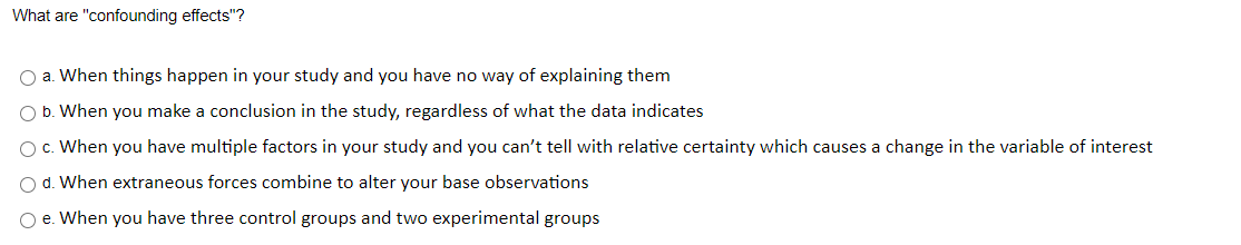 What are "confounding effects"?
a. When things happen in your study and you have no way of explaining them
b. When you make a conclusion in the study, regardless of what the data indicates
c. When you have multiple factors in your study and you can't tell with relative certainty which causes a change in the variable of interest
d. When extraneous forces combine to alter your base observations
e. When you have three control groups and two experimental groups
