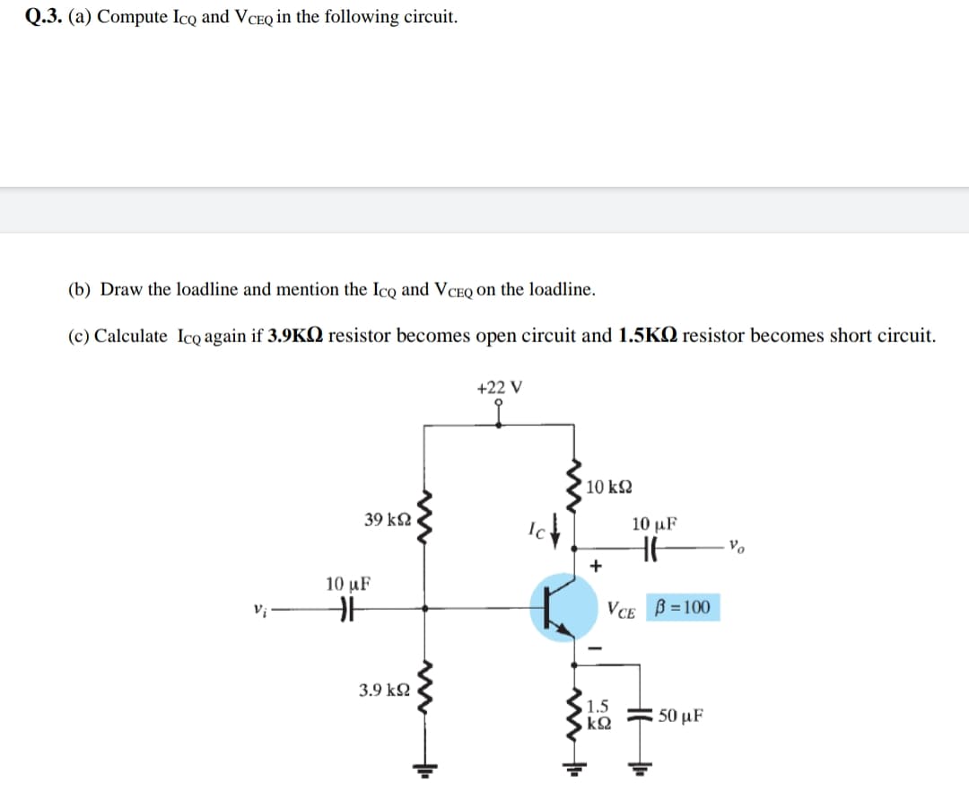 Q.3. (a) Compute Ico and VCEQ in the following circuit.
(b) Draw the loadline and mention the Ico and VCEQ on the loadline.
(c) Calculate Ico again if 3.9KQ resistor becomes open circuit and 1.5KQ resistor becomes short circuit.
+22 V
'10 k2
39 k2
10 µF
+
10 μF
Vị
VCE B = 100
3.9 k2
1.5
: 50 μF
