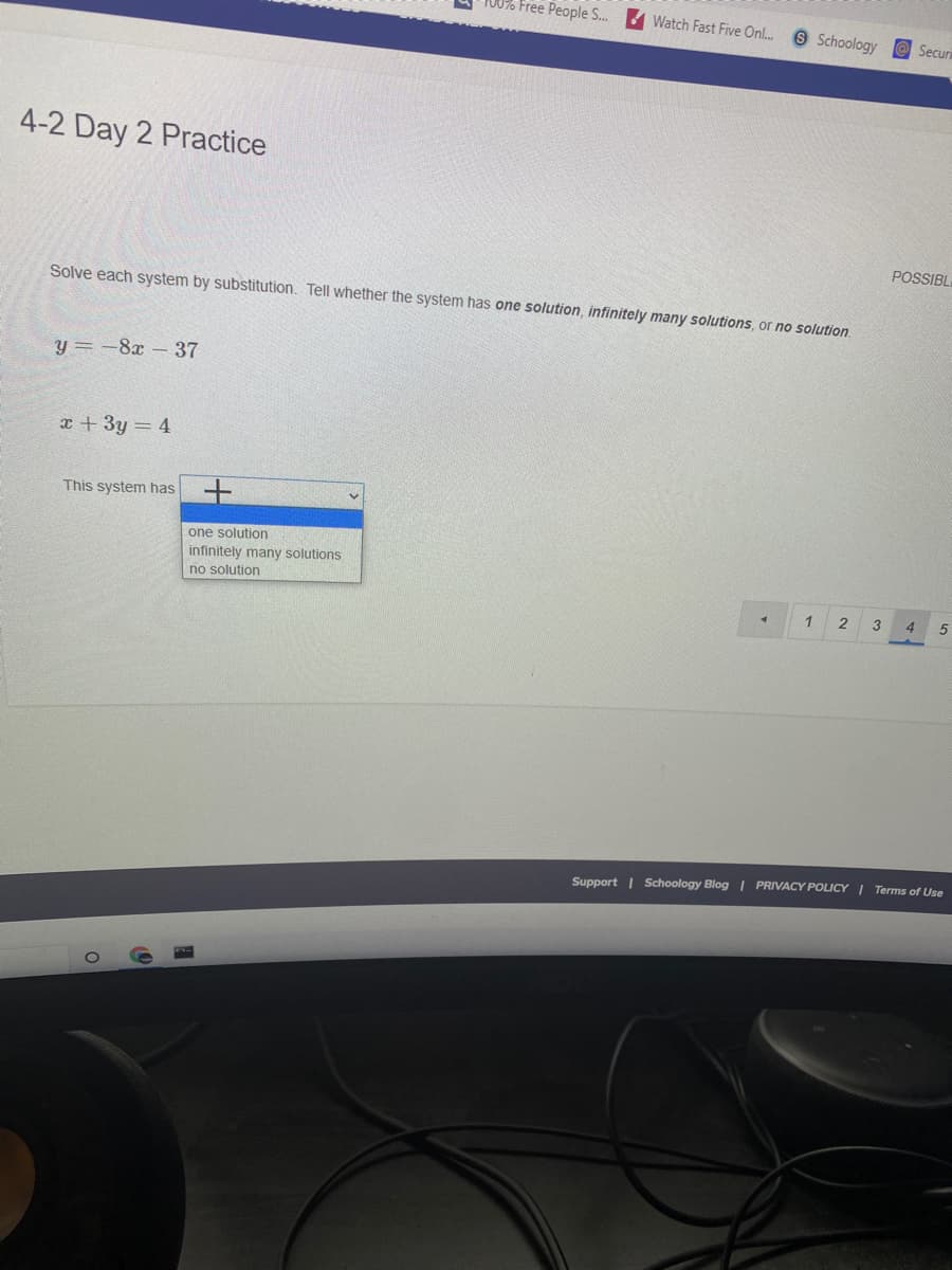 T00% Free People S.
Watch Fast Five Onl.
9 Schoology
Securi
4-2 Day 2 Practice
POSSIBL
Solve each system by substitution. Tell whether the system has one solution, infinitely many solutions, or no solution.
y = -8x-37
x + 3y = 4
This system has +
one solution
infinitely many solutions
no solution
3
4
Support | Schoology Blog | PRIVACY POLICY I Terms of Use
