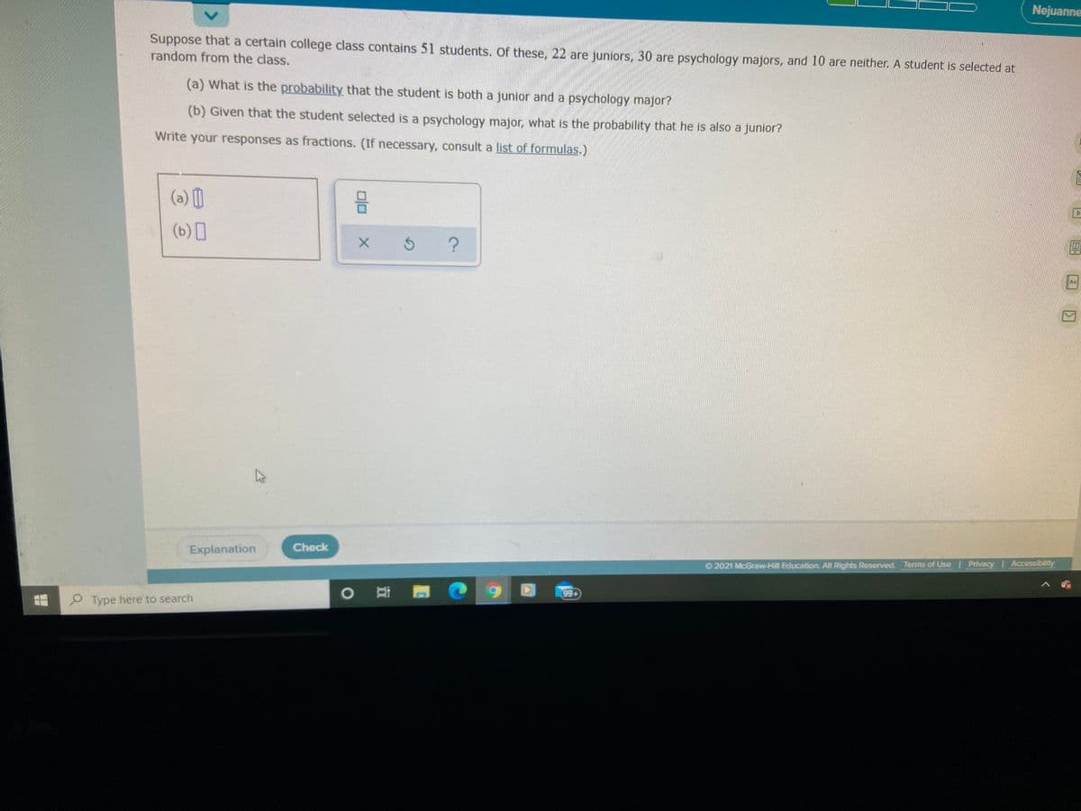 Nejuanne
Suppose that a certain college class contains 51 students. Of these, 22 are juniors, 30 are psychology majors, and 10 are neither. A student is selected at
random from the class.
(a) What is the probability that the student is both a junior and a psychology major?
(b) Given that the student selected is a psychology major, what is the probability that he is also a junior?
Write your responses as fractions. (If necessary, consult a list of formulas.)
(a) [)
(b) I
An
Explanation
Check
2021 McGraw-Hill Education. All Rights Reserved. Terms of Use Privacy Accessibility
6.
99+
9 Type here to search
olo
