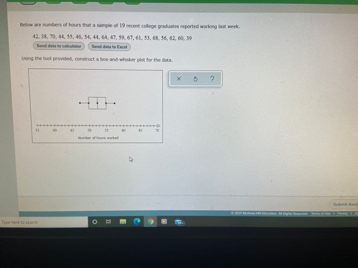 Below are numbers of hours that a sample of 19 recent college graduates reported working last week.
42, 38, 70, 44, 55, 46, 54, 44, 64, 47, 59, 67, 61, 53, 68, 56, 62, 60, 39
Send data to calculator
Send data to Excel
Using the tool provided, construct a box-and-whisker plot for the data.
十
++++
+++D
35
40
45
50
55
60
65
70
Number of hours worked
Submit Assic
O 2021 McGraw-Hill Education, All Rights Reserved.
Terms of Use Privacy Ac
Type here to search
99+
