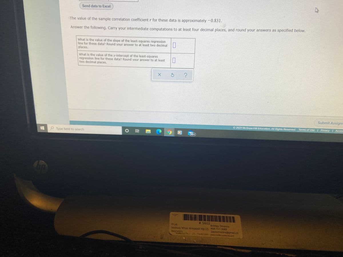Send data to Excel
The value of the sample correlation coefficient r for these data is approximately-0.831.
Answer the following. Carry your intermediate computations to at least four decimal places, and round your answers as specified below.
What is the value of the slope of the least-squares regression
line for these data? Round your answer to at least two decimal
places.
What is the value of the y-intercept of the least-squares
regression line for these data? Round your answer to at least
two decimal places.
Submit Assignr
O 2021 McGraw-Hill Education. All Rights Reserved. Terms of Use | Privacy Acces
Type here to search
99+
# 5602
hirus
Britney Omonira
Desktop Virus removal/ Hp:15 404-717-3969
layoomonira@gmail.co
Diagnosis
Intellecuo LIC 770.892.1005 www.intellectualtechs.com
Logitech
