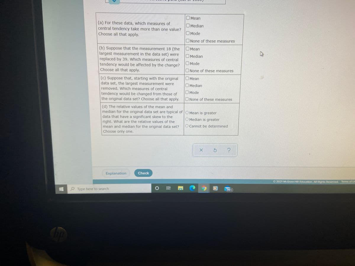 O Mean
(a) For these data, which measures of
central tendency take more than one value?
Choose all that apply.
OMedian
O Mode
ONone of these measures
(b) Suppose that the measurement 18 (the
largest measurement in the data set) were
replaced by 39. Which measures of central
tendency would be affected by the change?
Choose all that apply.
O Mean
O Median
O Mode
ONone of these measures
(c) Suppose that, starting with the original
data set, the largest measurement were
O Mean
OMedian
removed. WWhich measures of central
OMode
tendency would be changed from those of
the original data set? Choose all that apply.
ONone of these measures
(d) The relative values of the mean and
median for the original data set are typical of OMean is greater
data that have a significant skew to the
right. What are the relative values of the
mean and median for the original data set?
Choose only one.
O Median is greater
OCannot be determined
Explanation
Check
O 2021 McGraw-Hill Education. All Rights Reserved. Terms of Us
9 Type here to search
99+
